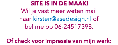  site is in de maak! Wil je vast meer weten mail naar kirsten@asedesign.nl of bel me op 06-24517398. Of check voor impressie van mijn werk: